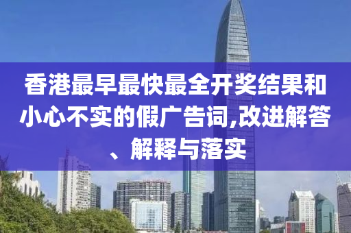 香港最早最快最全開獎結(jié)果和小心不實的假廣告詞,改進解答、解釋與落實