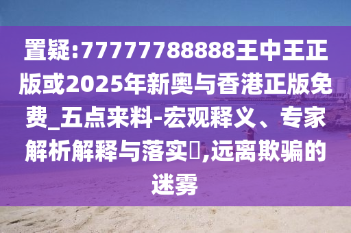 置疑:77777788888王中王正版或2025年新奧與香港正版免費(fèi)_五點(diǎn)來(lái)料-宏觀釋義、專家解析解釋與落實(shí)?,遠(yuǎn)離欺騙的迷霧