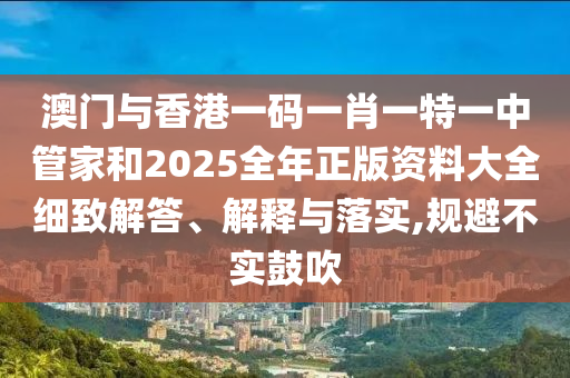 澳門與香港一碼一肖一特一中管家和2025全年正版資料大全細(xì)致解答、解釋與落實(shí),規(guī)避不實(shí)鼓吹