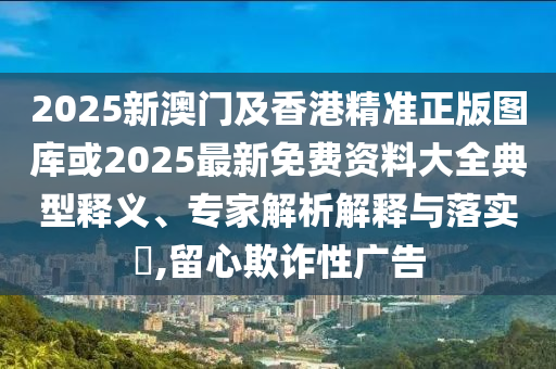 2025新澳門及香港精準正版圖庫或2025最新免費資料大全典型釋義、專家解析解釋與落實?,留心欺詐性廣告