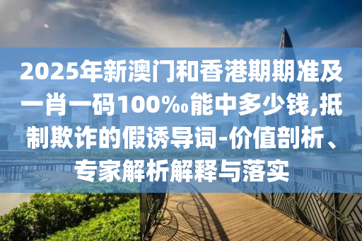 2025年新澳門和香港期期準及一肖一碼100‰能中多少錢,抵制欺詐的假誘導詞-價值剖析、專家解析解釋與落實