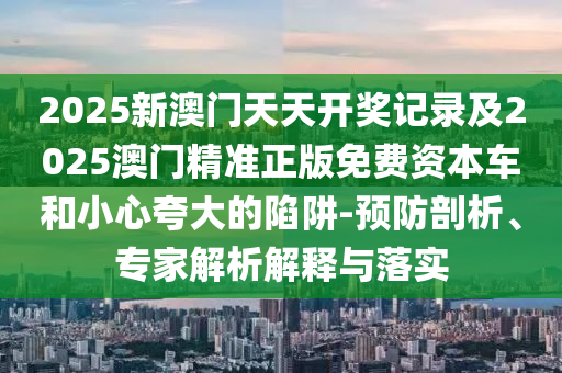 2025新澳門天天開獎記錄及2025澳門精準正版免費資本車和小心夸大的陷阱-預防剖析、專家解析解釋與落實