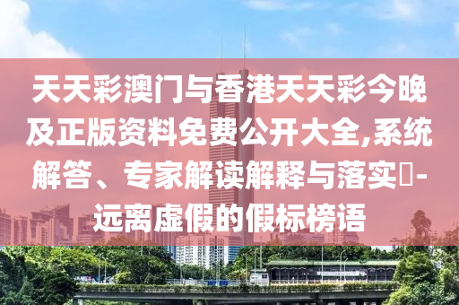 天天彩澳門與香港天天彩今晚及正版資料免費公開大全,系統(tǒng)解答、專家解讀解釋與落實?-遠(yuǎn)離虛假的假標(biāo)榜語