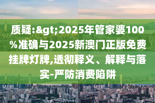 質(zhì)疑:>2025年管家婆100%準確與2025新澳門正版免費掛牌燈牌,透徹釋義、解釋與落實-嚴防消費陷阱