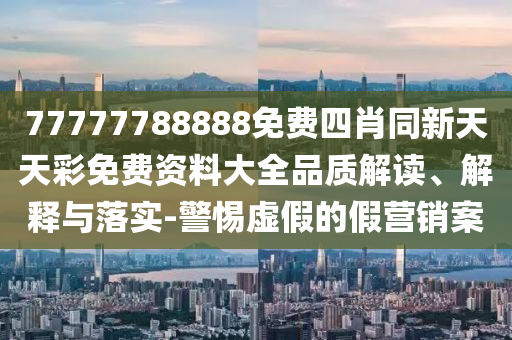 77777788888免費四肖同新天天彩免費資料大全品質(zhì)解讀、解釋與落實-警惕虛假的假營銷案