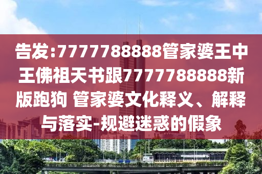 告發(fā):7777788888管家婆王中王佛祖天書跟7777788888新版跑狗 管家婆文化釋義、解釋與落實(shí)-規(guī)避迷惑的假象