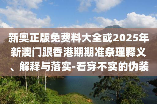 新奧正版免費(fèi)料大全或2025年新澳門跟香港期期準(zhǔn)條理釋義、解釋與落實(shí)-看穿不實(shí)的偽裝