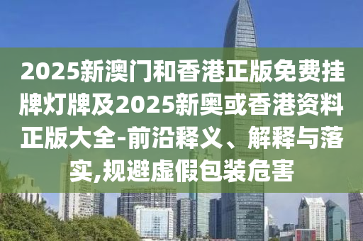 2025新澳門和香港正版免費掛牌燈牌及2025新奧或香港資料正版大全-前沿釋義、解釋與落實,規(guī)避虛假包裝危害