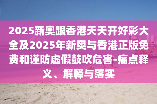2025新奧跟香港天天開好彩大全及2025年新奧與香港正版免費和謹(jǐn)防虛假鼓吹危害-痛點釋義、解釋與落實