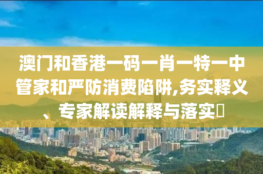 澳門和香港一碼一肖一特一中管家和嚴(yán)防消費(fèi)陷阱,務(wù)實(shí)釋義、專家解讀解釋與落實(shí)?