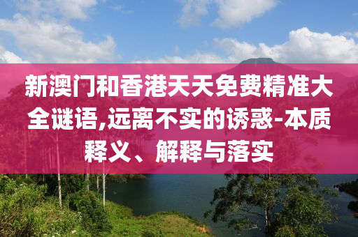 新澳門和香港天天免費(fèi)精準(zhǔn)大全謎語,遠(yuǎn)離不實(shí)的誘惑-本質(zhì)釋義、解釋與落實(shí)