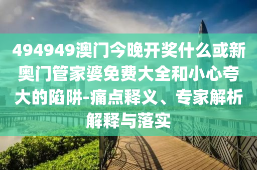 494949澳門今晚開獎(jiǎng)什么或新奧門管家婆免費(fèi)大全和小心夸大的陷阱-痛點(diǎn)釋義、專家解析解釋與落實(shí)