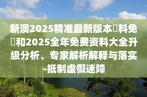 新澳2025精準最新版本資料免費和2025全年免費資料大全升級分析、專家解析解釋與落實-抵制虛假迷障