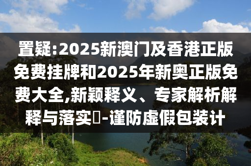 置疑:2025新澳門及香港正版免費掛牌和2025年新奧正版免費大全,新穎釋義、專家解析解釋與落實?-謹防虛假包裝計