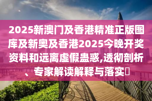 2025新澳門及香港精準正版圖庫及新奧及香港2025今晚開獎資料和遠離虛假蠱惑,透徹剖析、專家解讀解釋與落實?